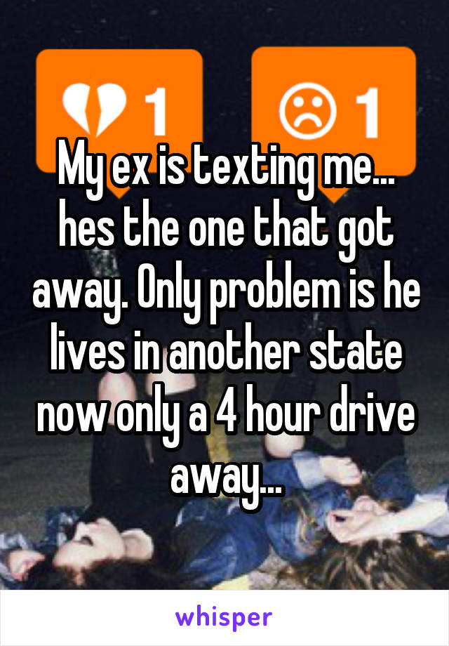 My ex is texting me... hes the one that got away. Only problem is he lives in another state now only a 4 hour drive away...