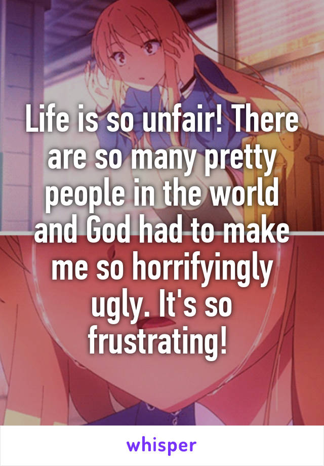 Life is so unfair! There are so many pretty people in the world and God had to make me so horrifyingly ugly. It's so frustrating! 