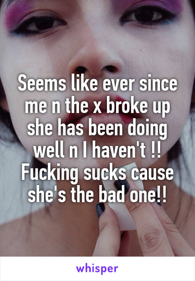 Seems like ever since me n the x broke up she has been doing well n I haven't !! Fucking sucks cause she's the bad one!!