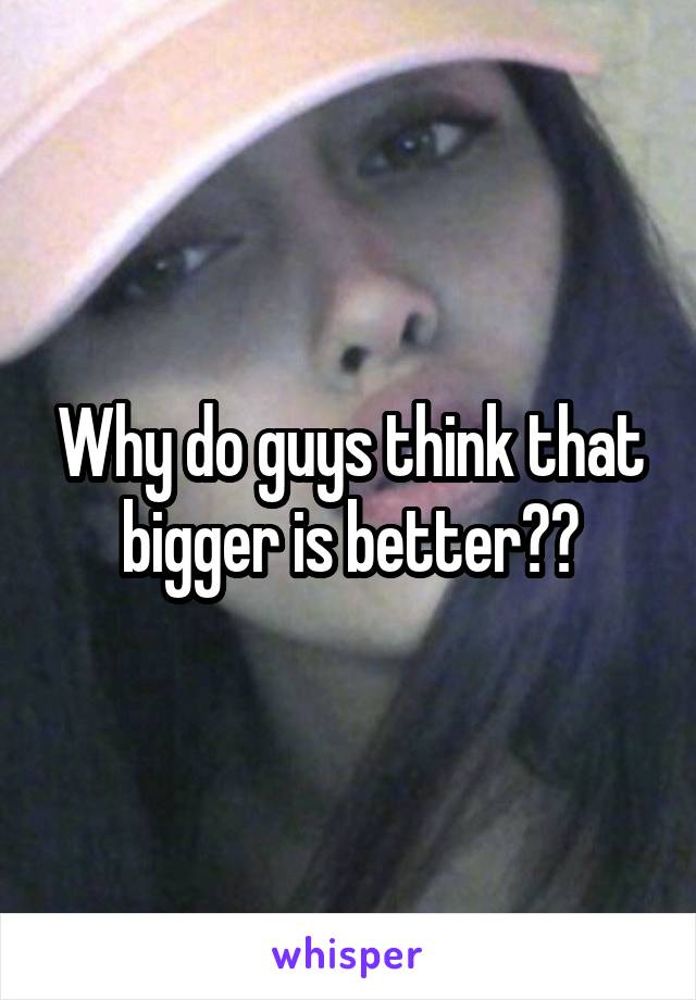 Why do guys think that bigger is better??