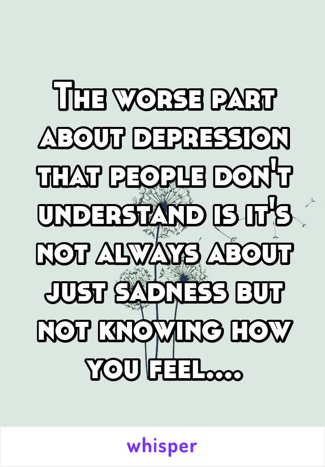 The worse part about depression that people don't understand is it's not always about just sadness but not knowing how you feel....