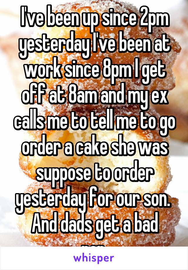 I've been up since 2pm yesterday I've been at work since 8pm I get off at 8am and my ex calls me to tell me to go order a cake she was suppose to order yesterday for our son. 
And dads get a bad rap.