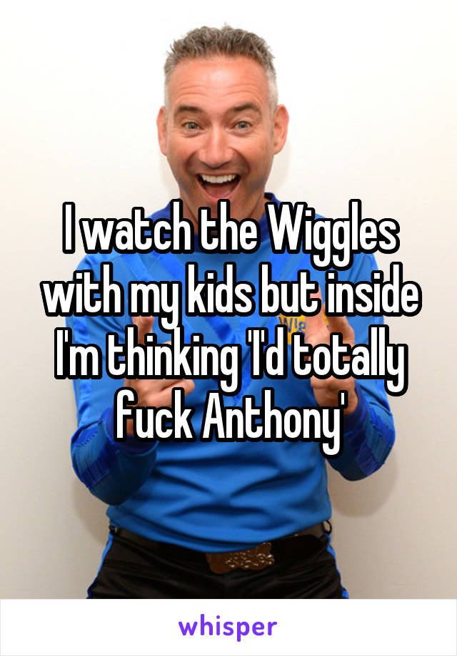 I watch the Wiggles with my kids but inside I'm thinking 'I'd totally fuck Anthony'