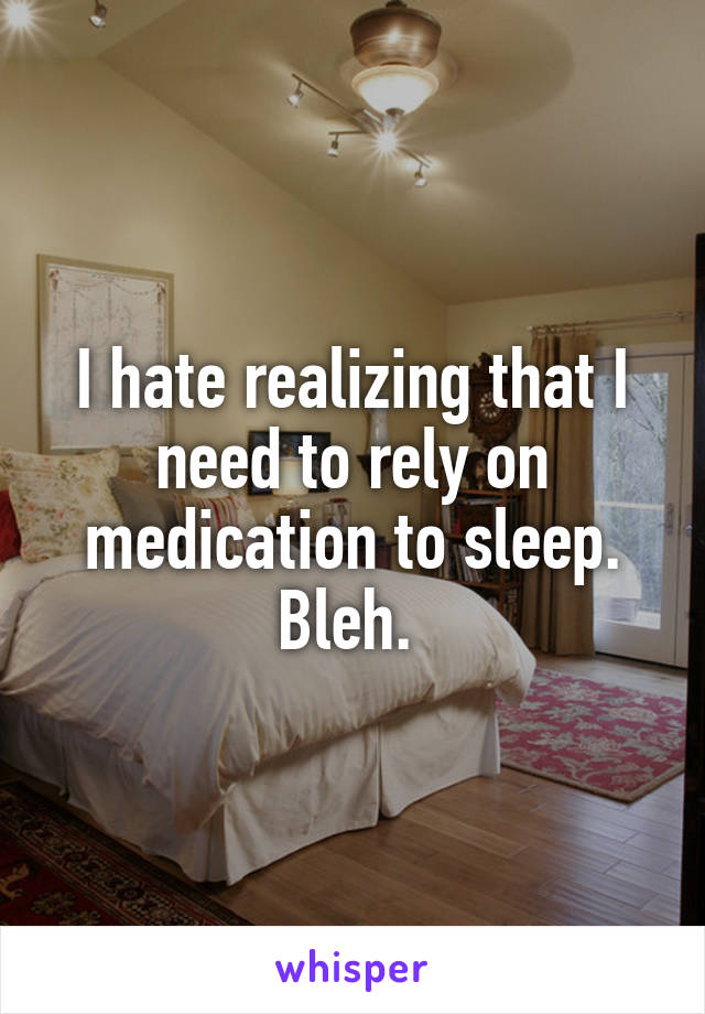 I hate realizing that I need to rely on medication to sleep. Bleh. 
