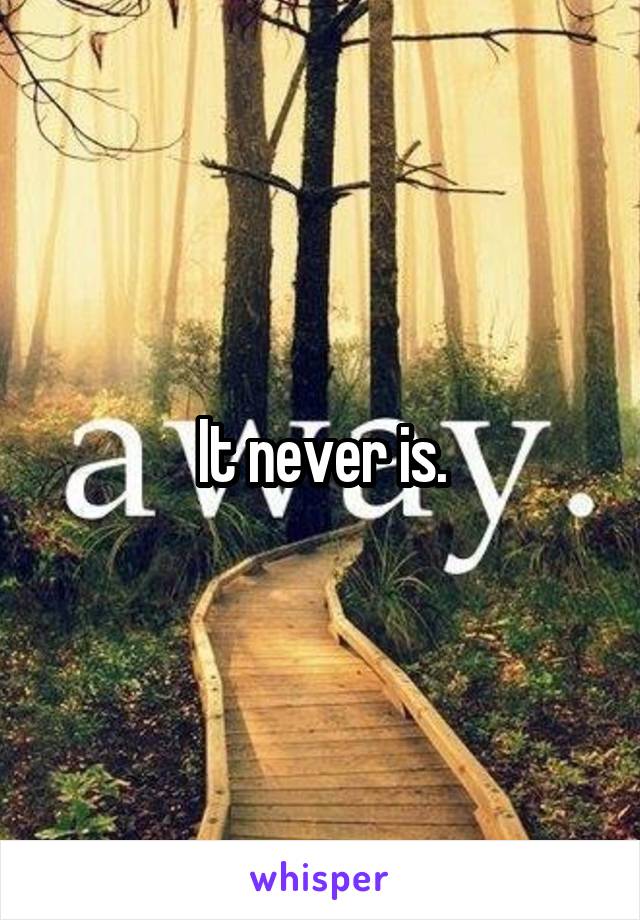It never is.