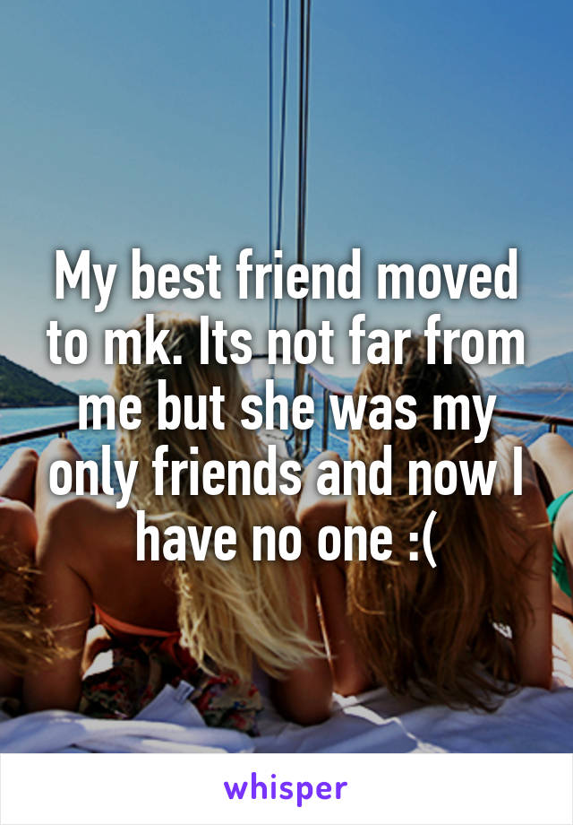 My best friend moved to mk. Its not far from me but she was my only friends and now I have no one :(