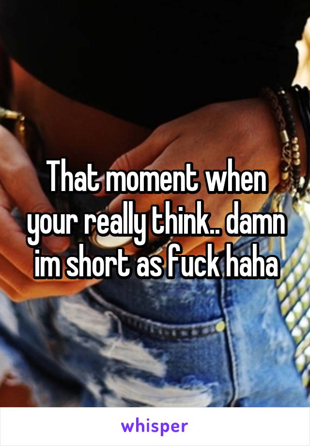That moment when your really think.. damn im short as fuck haha