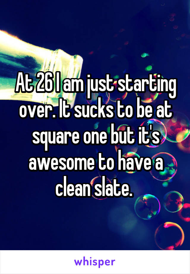 At 26 I am just starting over. It sucks to be at square one but it's awesome to have a clean slate. 