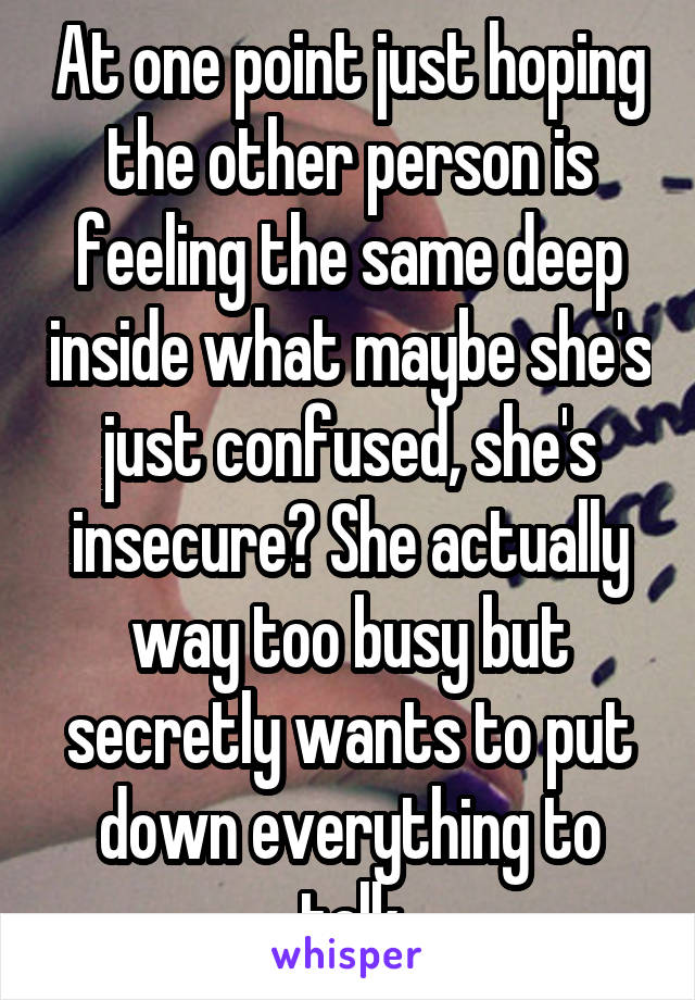 At one point just hoping the other person is feeling the same deep inside what maybe she's just confused, she's insecure? She actually way too busy but secretly wants to put down everything to talk