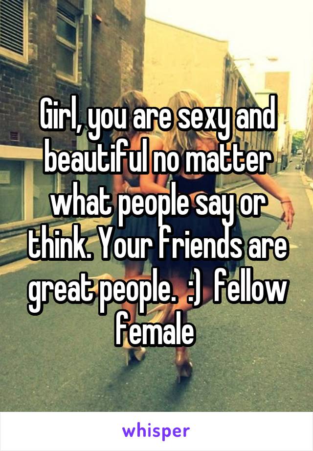 Girl, you are sexy and beautiful no matter what people say or think. Your friends are great people.  :)  fellow female 