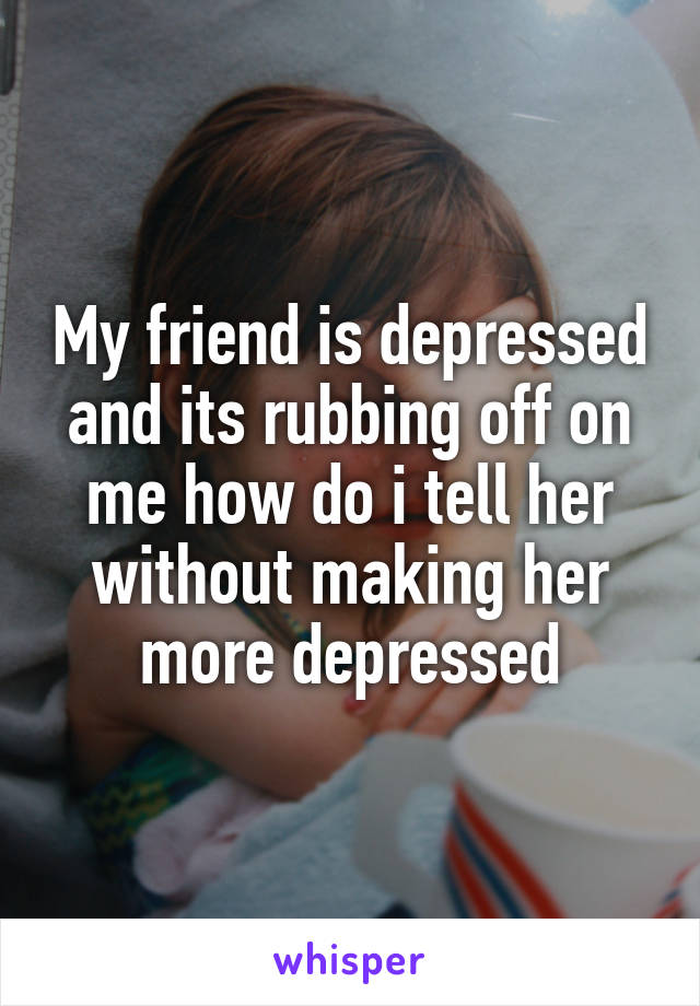My friend is depressed and its rubbing off on me how do i tell her without making her more depressed