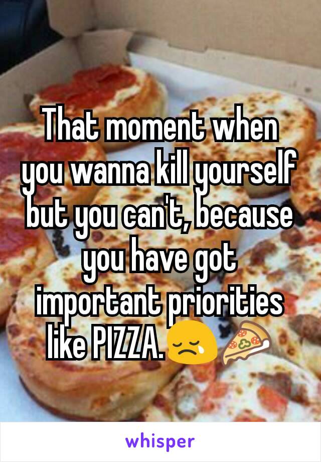 That moment when you wanna kill yourself but you can't, because you have got important priorities like PIZZA.😢🍕