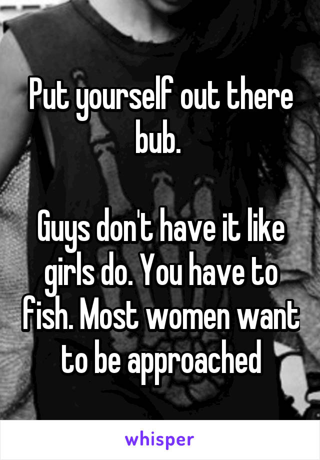 Put yourself out there bub. 

Guys don't have it like girls do. You have to fish. Most women want to be approached