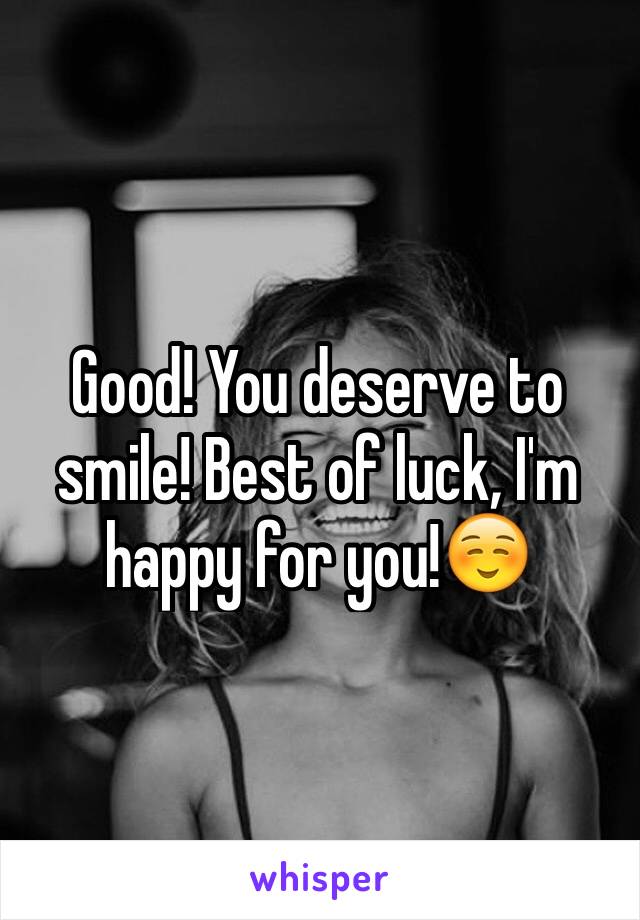 Good! You deserve to smile! Best of luck, I'm happy for you!☺️