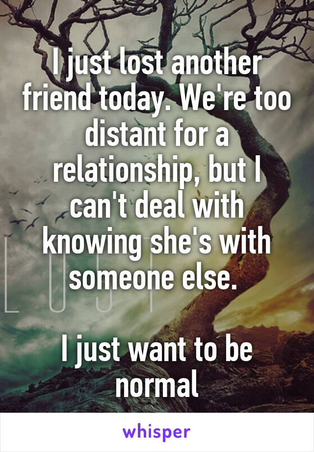 I just lost another friend today. We're too distant for a relationship, but I can't deal with knowing she's with someone else. 

I just want to be normal