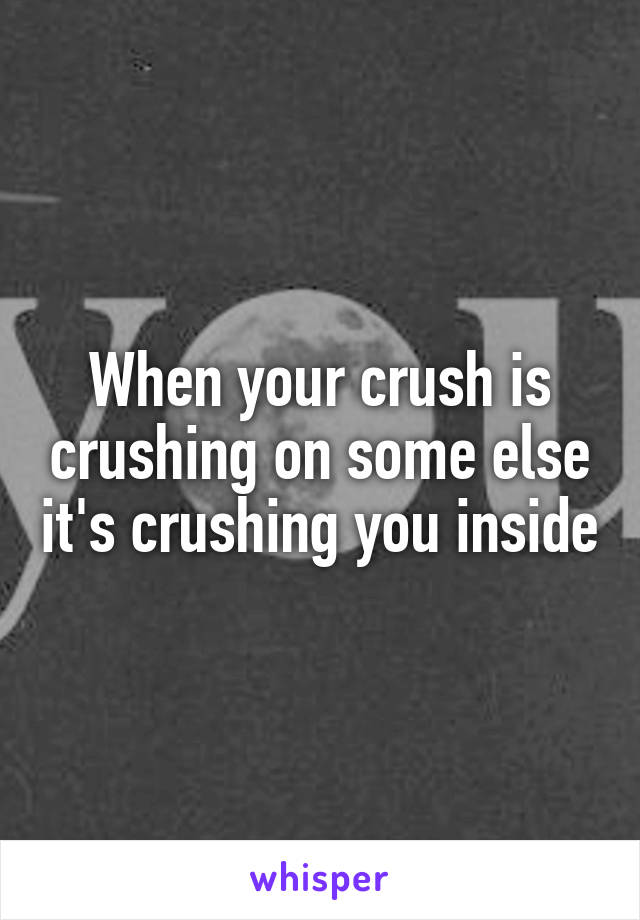 When your crush is crushing on some else it's crushing you inside