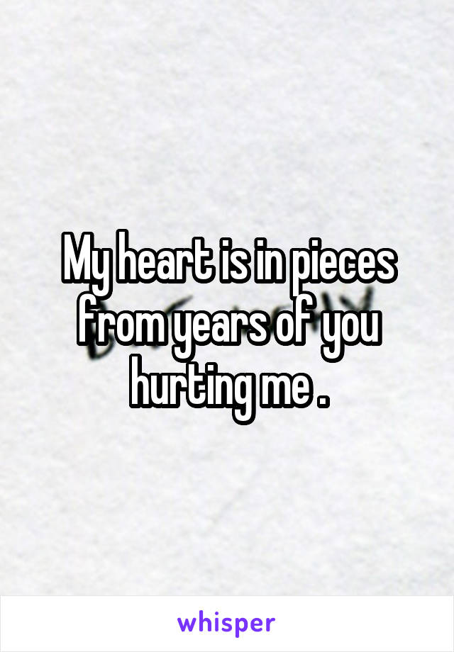 My heart is in pieces from years of you hurting me .