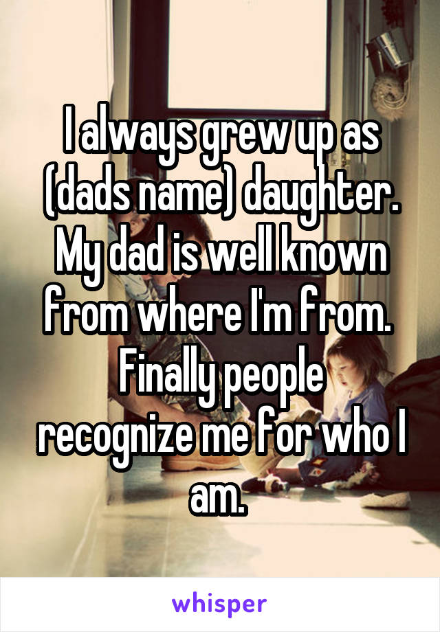 I always grew up as (dads name) daughter. My dad is well known from where I'm from. 
Finally people recognize me for who I am. 
