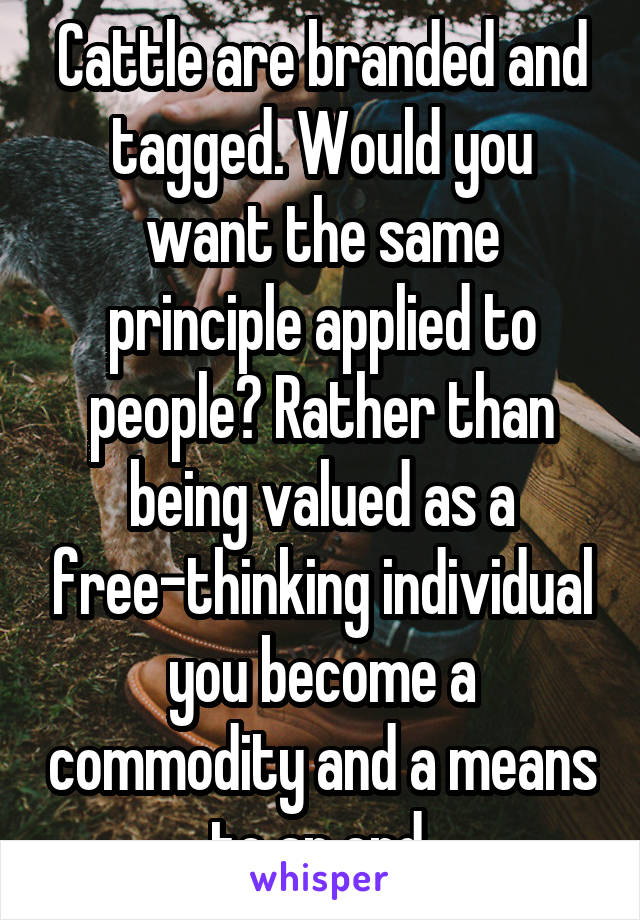 Cattle are branded and tagged. Would you want the same principle applied to people? Rather than being valued as a free-thinking individual you become a commodity and a means to an end.