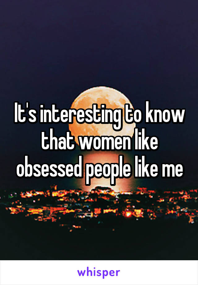 It's interesting to know that women like obsessed people like me