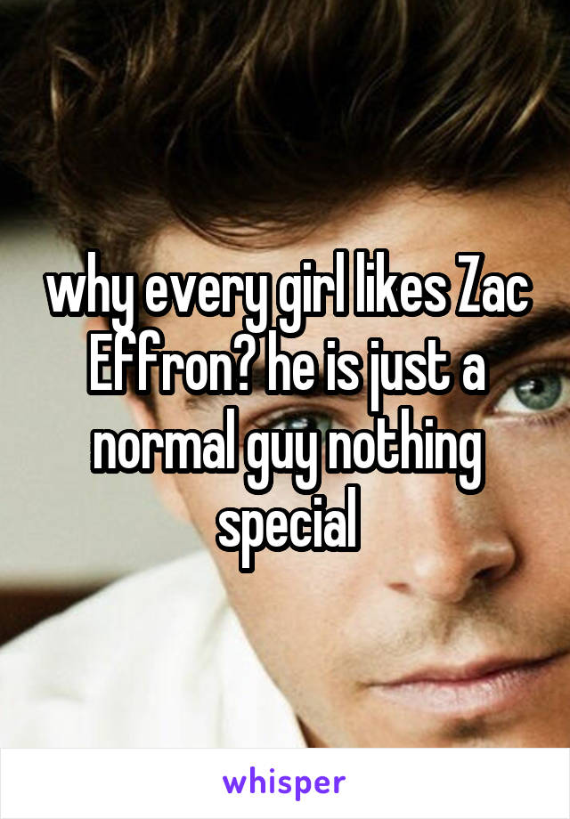 why every girl likes Zac Effron? he is just a normal guy nothing special