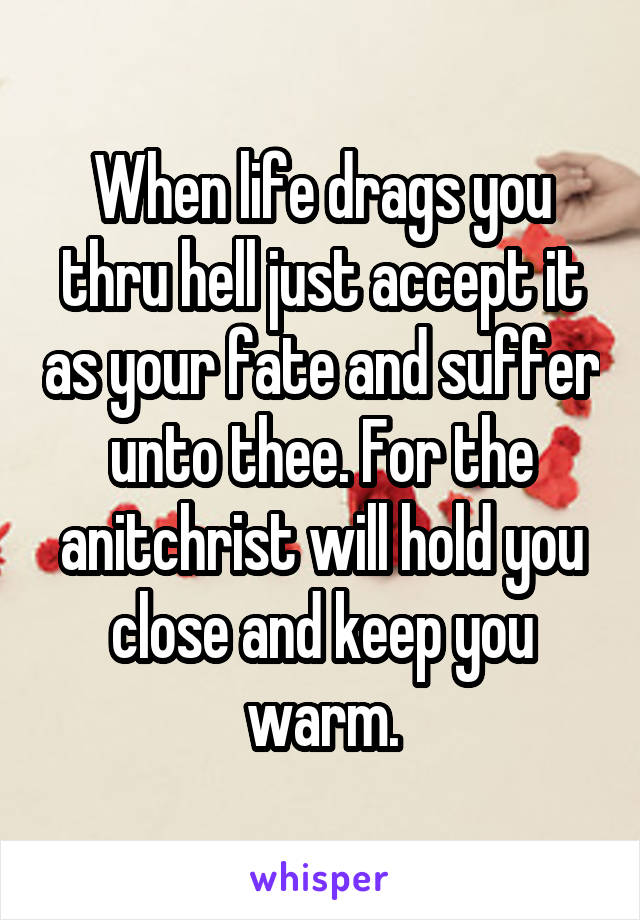 When life drags you thru hell just accept it as your fate and suffer unto thee. For the anitchrist will hold you close and keep you warm.
