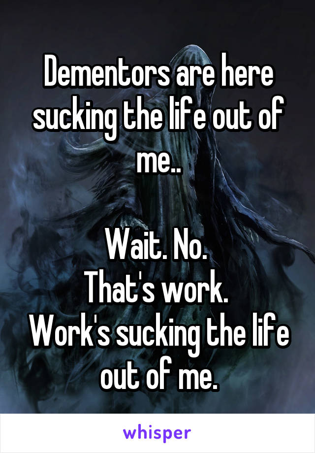 Dementors are here sucking the life out of me..

Wait. No. 
That's work. 
Work's sucking the life out of me.