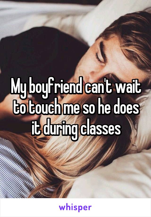 My boyfriend can't wait to touch me so he does it during classes