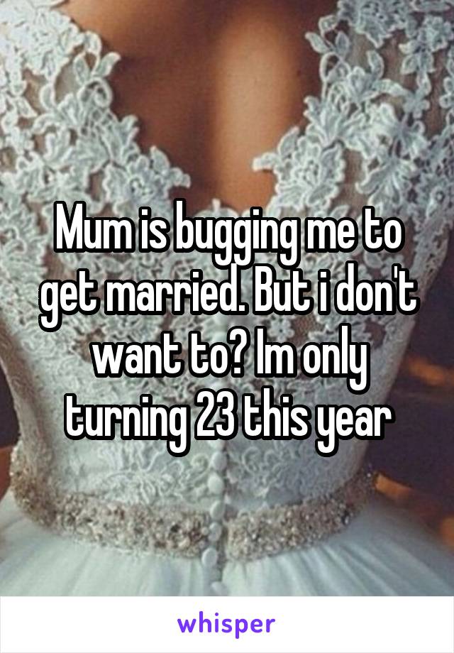 Mum is bugging me to get married. But i don't want to? Im only turning 23 this year