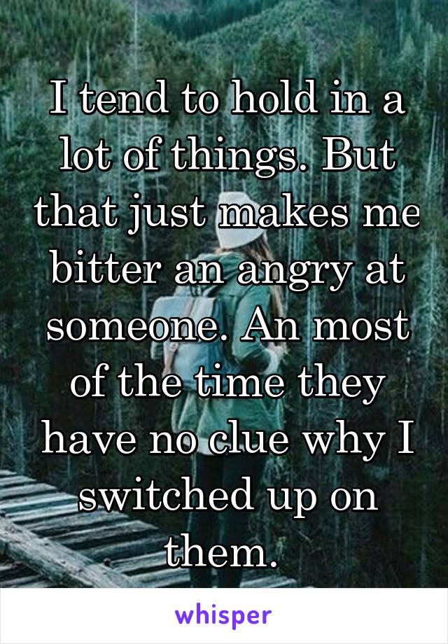 I tend to hold in a lot of things. But that just makes me bitter an angry at someone. An most of the time they have no clue why I switched up on them. 