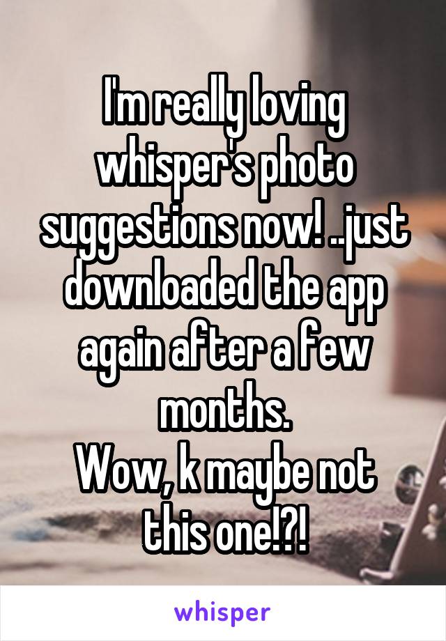 I'm really loving whisper's photo suggestions now! ..just downloaded the app again after a few months.
Wow, k maybe not this one!?!