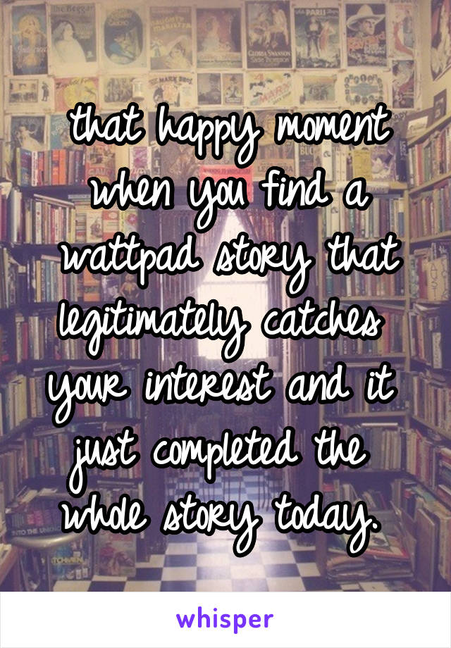 that happy moment when you find a wattpad story that legitimately catches 
your interest and it 
just completed the 
whole story today. 