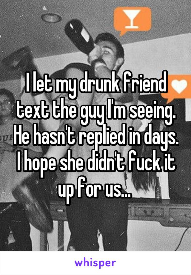 I let my drunk friend text the guy I'm seeing. He hasn't replied in days. I hope she didn't fuck it up for us... 