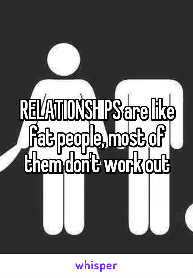 RELATIONSHIPS are like fat people, most of them don't work out
