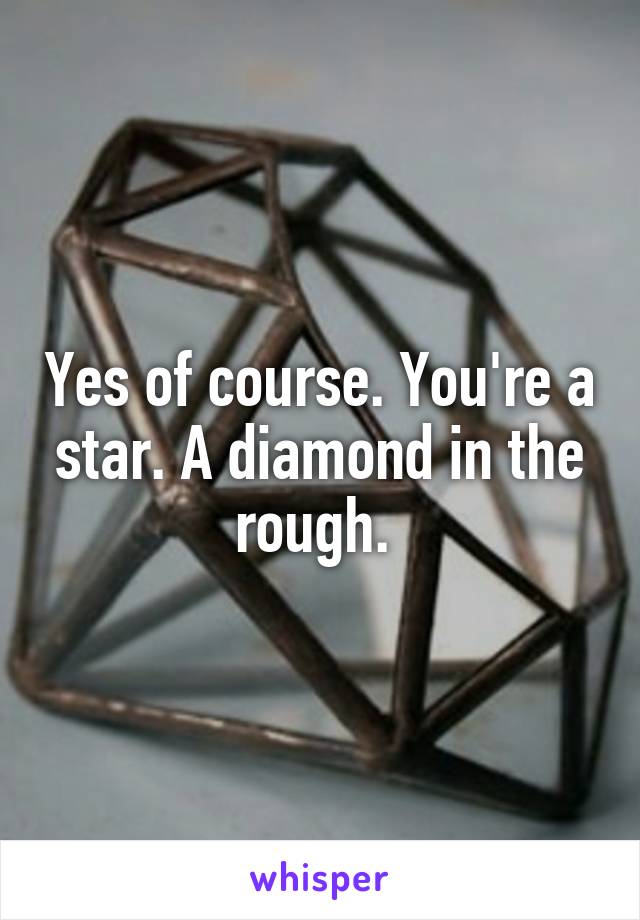 Yes of course. You're a star. A diamond in the rough. 