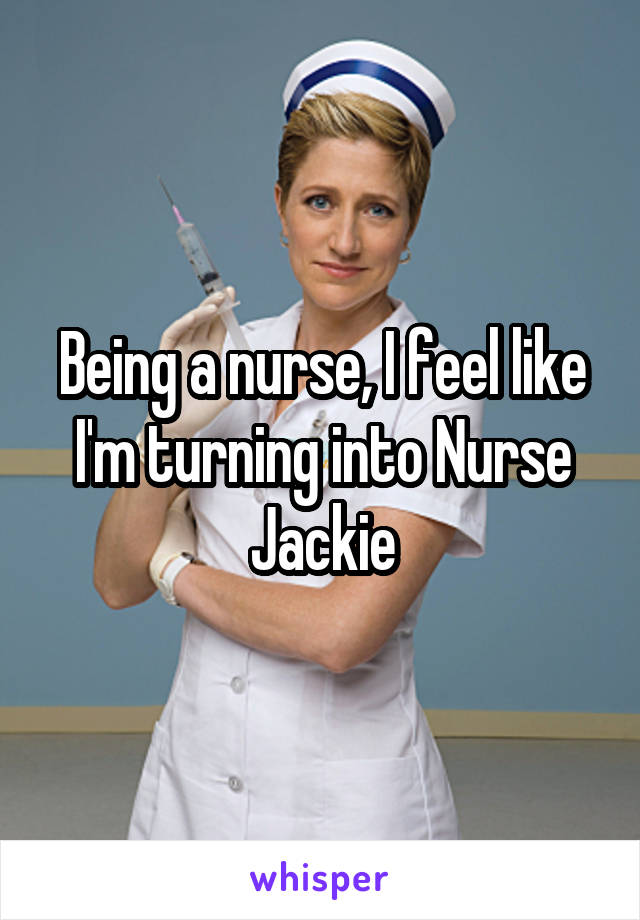 Being a nurse, I feel like I'm turning into Nurse Jackie