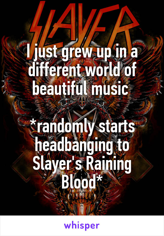I just grew up in a different world of beautiful music 

*randomly starts headbanging to Slayer's Raining Blood*