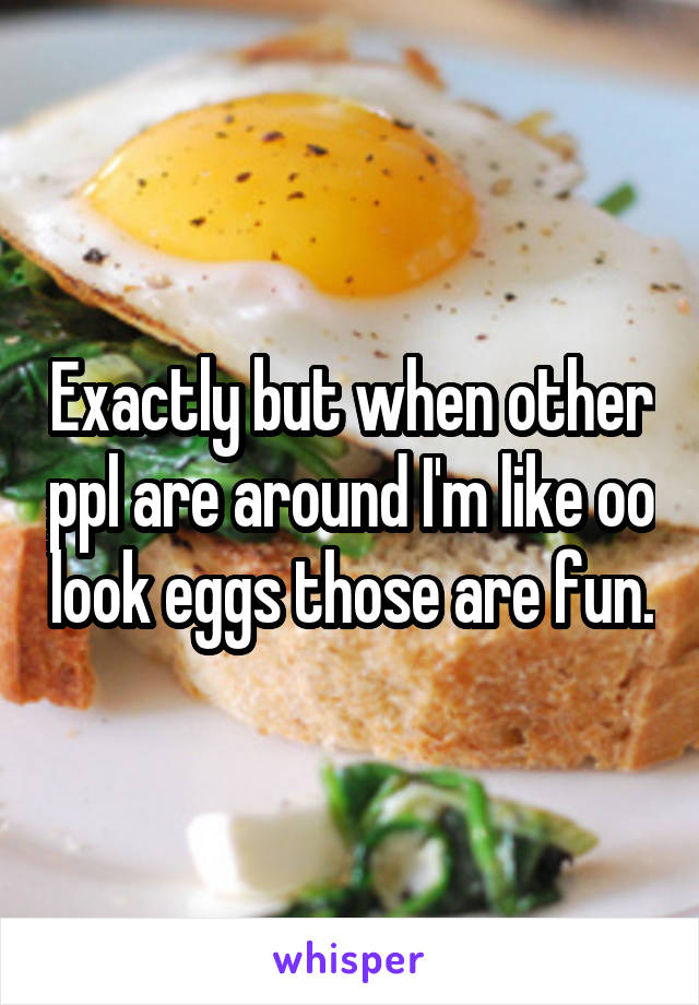 Exactly but when other ppl are around I'm like oo look eggs those are fun.
