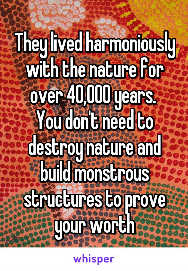 They lived harmoniously with the nature for over 40,000 years. 
You don't need to destroy nature and build monstrous structures to prove your worth