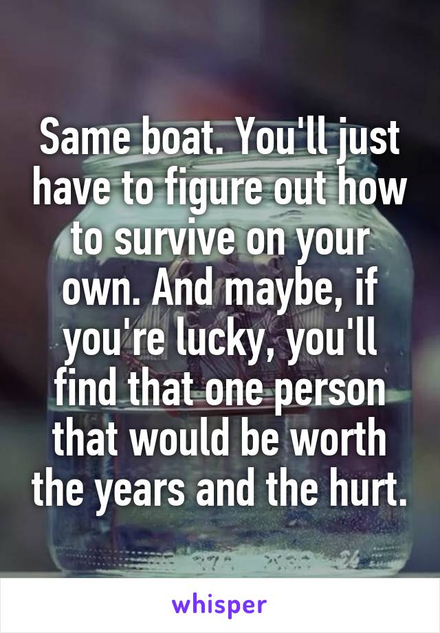 Same boat. You'll just have to figure out how to survive on your own. And maybe, if you're lucky, you'll find that one person that would be worth the years and the hurt.