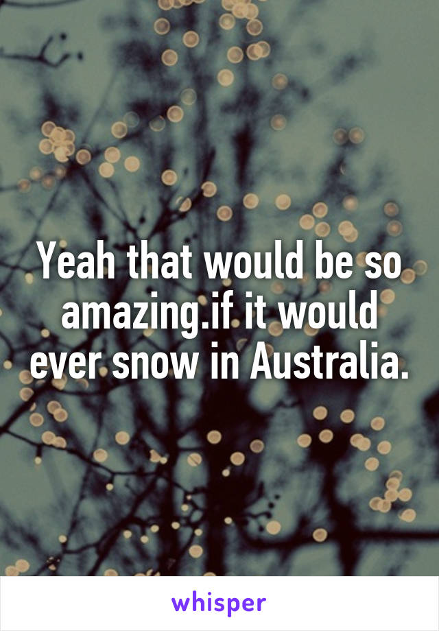 Yeah that would be so amazing.if it would ever snow in Australia.