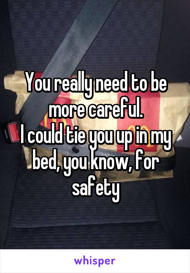 You really need to be more careful.
I could tie you up in my bed, you know, for safety