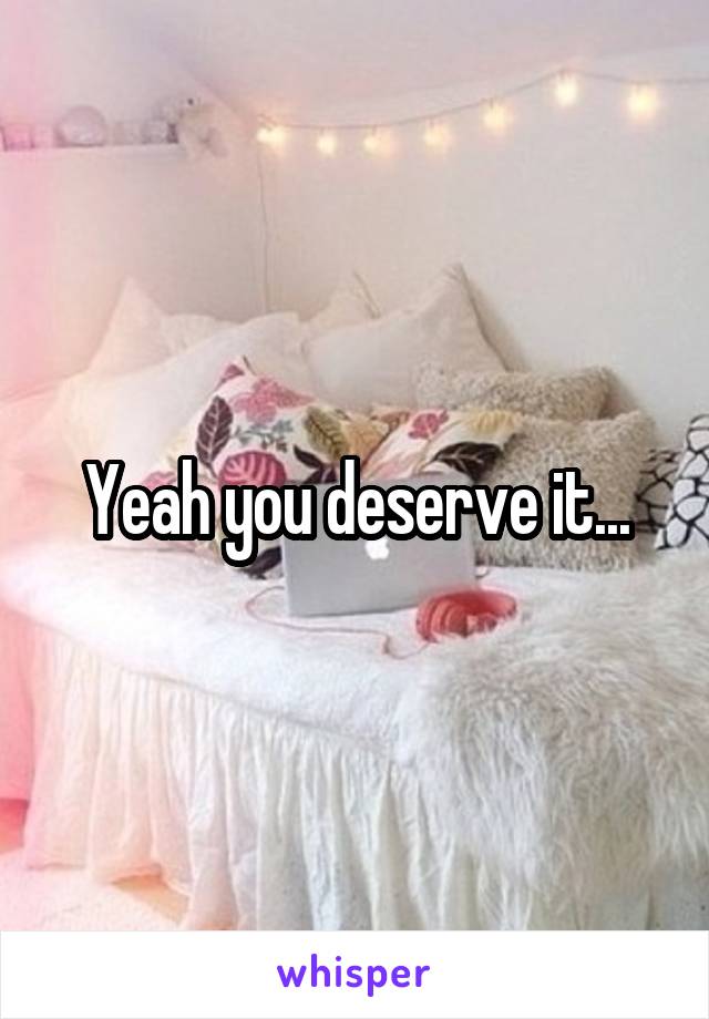 Yeah you deserve it...
