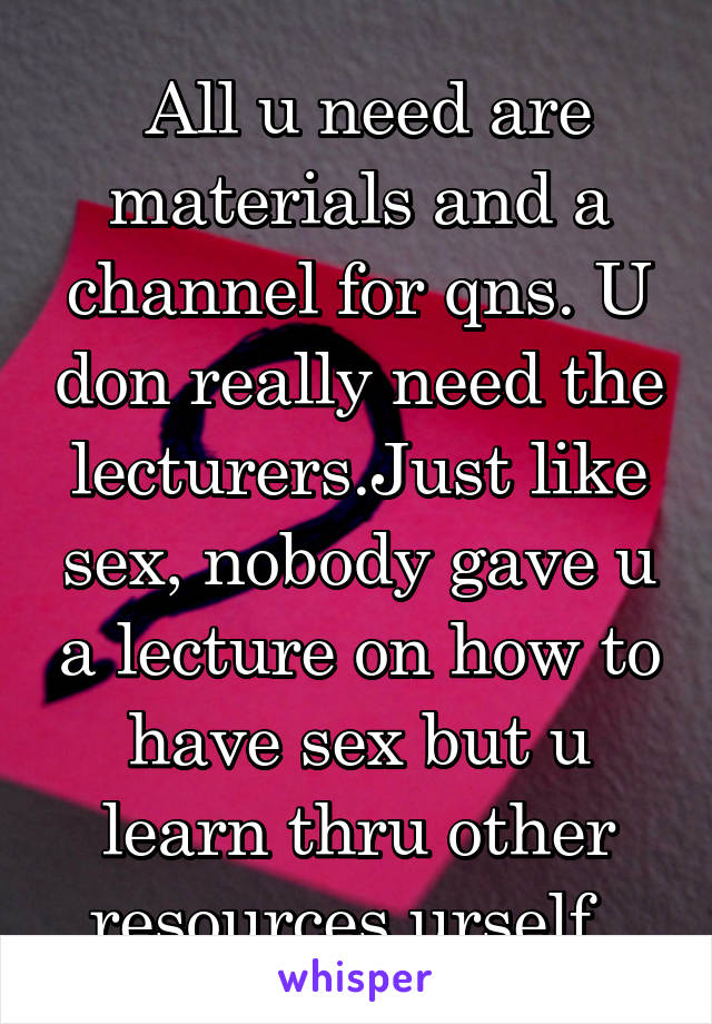  All u need are materials and a channel for qns. U don really need the lecturers.Just like sex, nobody gave u a lecture on how to have sex but u learn thru other resources urself. 