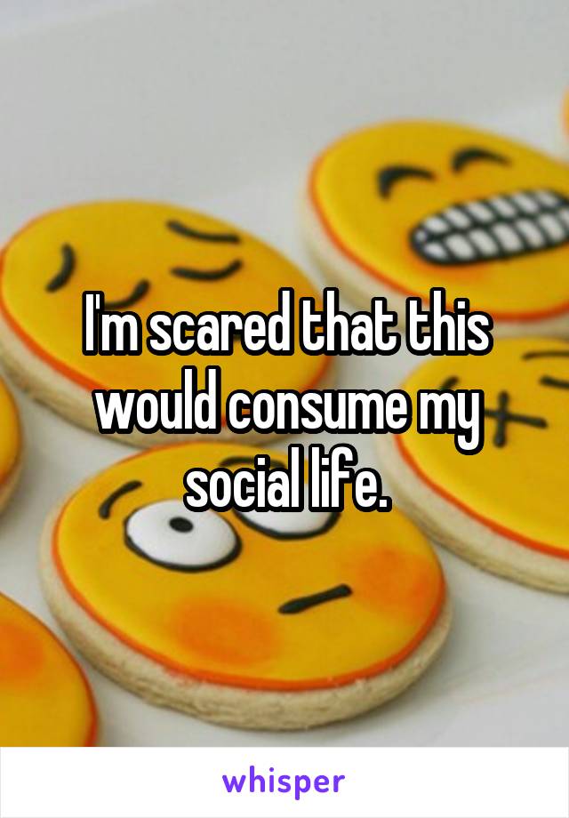 I'm scared that this would consume my social life.