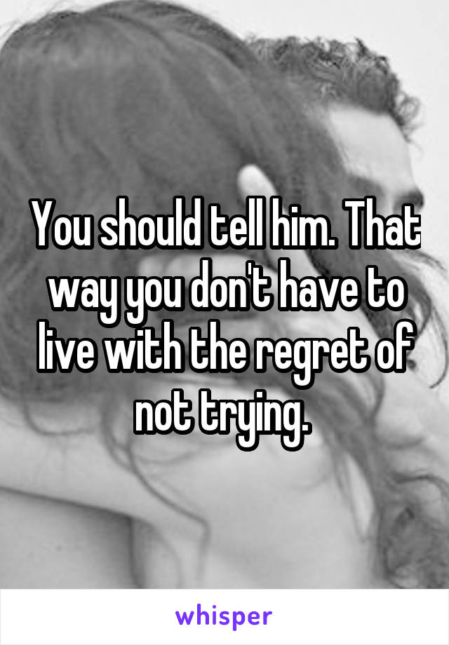 You should tell him. That way you don't have to live with the regret of not trying. 