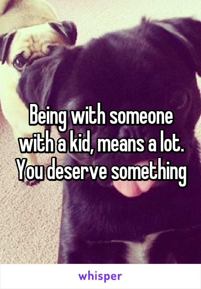 Being with someone with a kid, means a lot. You deserve something