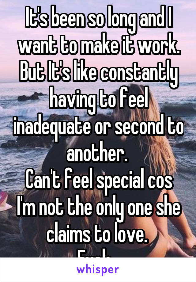 It's been so long and I want to make it work. But It's like constantly having to feel inadequate or second to another. 
Can't feel special cos I'm not the only one she claims to love. 
Fuck...