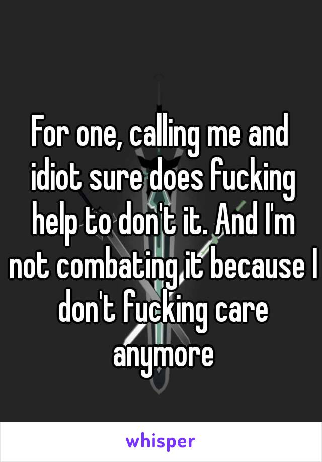 For one, calling me and idiot sure does fucking help to don't it. And I'm not combating it because I don't fucking care anymore