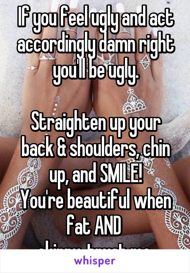 If you feel ugly and act accordingly damn right you'll be ugly.

Straighten up your back & shoulders, chin up, and SMILE!
You're beautiful when fat AND 
skinny, trust me.